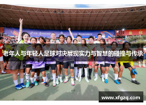 老年人与年轻人足球对决展现实力与智慧的碰撞与传承